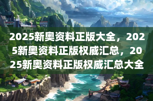 2025新奥资料正版大全，2025新奥资料正版权威汇总，2025新奥资料正版权威汇总大全
