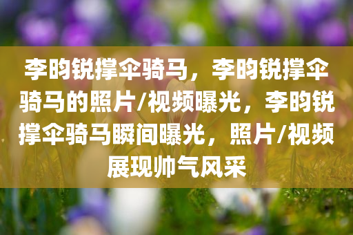 李昀锐撑伞骑马，李昀锐撑伞骑马的照片/视频曝光，李昀锐撑伞骑马瞬间曝光，照片/视频展现帅气风采