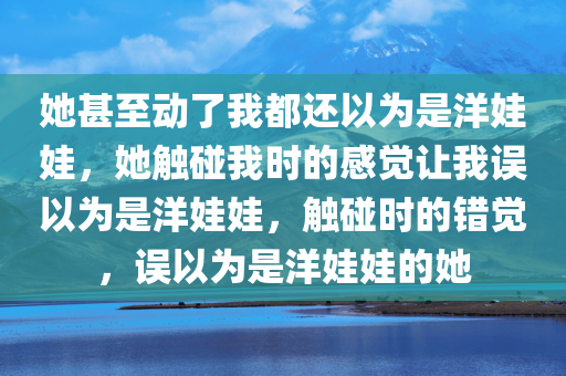 她甚至动了我都还以为是洋娃娃，她触碰我时的感觉让我误以为是洋娃娃，触碰时的错觉，误以为是洋娃娃的她