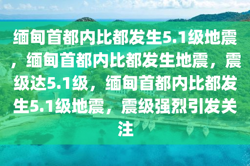 缅甸首都内比都发生5.1级地震，缅甸首都内比都发生地震，震级达5.1级，缅甸首都内比都发生5.1级地震，震级强烈引发关注