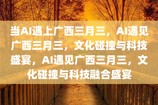当AI遇上广西三月三，AI遇见广西三月三，文化碰撞与科技盛宴，AI遇见广西三月三，文化碰撞与科技融合盛宴