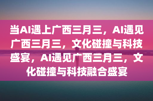 当AI遇上广西三月三，AI遇见广西三月三，文化碰撞与科技盛宴，AI遇见广西三月三，文化碰撞与科技融合盛宴