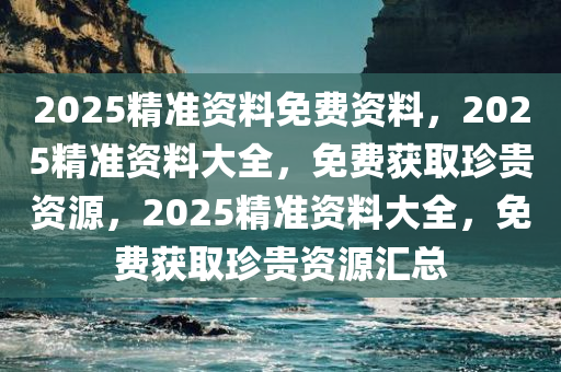 2025精准资料免费资料，2025精准资料大全，免费获取珍贵资源，2025精准资料大全，免费获取珍贵资源汇总