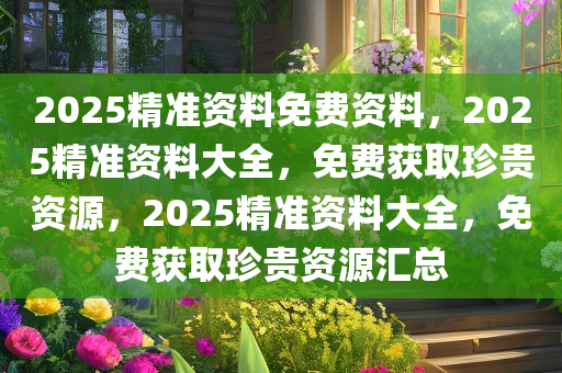2025精准资料免费资料，2025精准资料大全，免费获取珍贵资源，2025精准资料大全，免费获取珍贵资源汇总