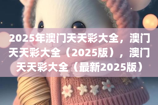 2025年澳门天天彩大全，澳门天天彩大全（2025版），澳门天天彩大全（最新2025版）