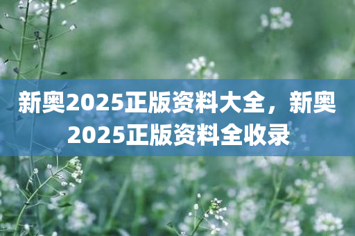 新奥2025正版资料大全，新奥2025正版资料全收录