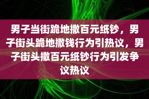 男子当街跪地撒百元纸钞，男子街头跪地撒钱行为引热议，男子街头撒百元纸钞行为引发争议热议