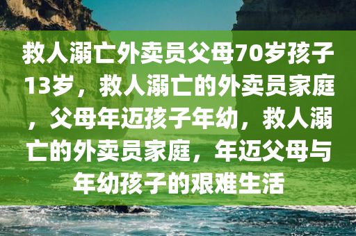 救人溺亡外卖员父母70岁孩子13岁，救人溺亡的外卖员家庭，父母年迈孩子年幼，救人溺亡的外卖员家庭，年迈父母与年幼孩子的艰难生活