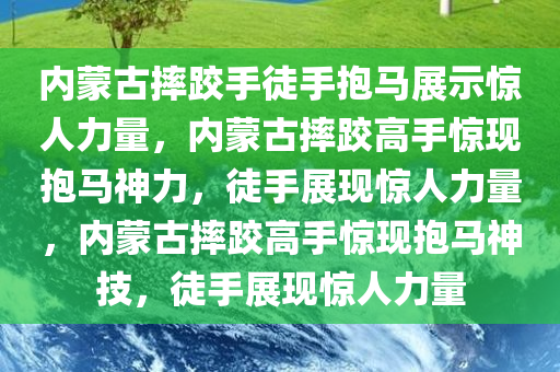 内蒙古摔跤手徒手抱马展示惊人力量，内蒙古摔跤高手惊现抱马神力，徒手展现惊人力量，内蒙古摔跤高手惊现抱马神技，徒手展现惊人力量