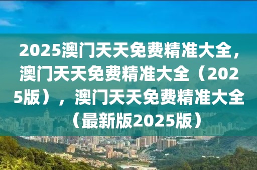 2025澳门天天免费精准大全，澳门天天免费精准大全（2025版）