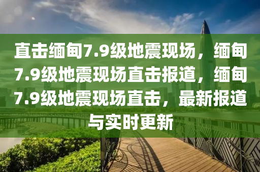 直击缅甸7.9级地震现场，缅甸7.9级地震现场直击报道，缅甸7.9级地震现场直击，最新报道与实时更新