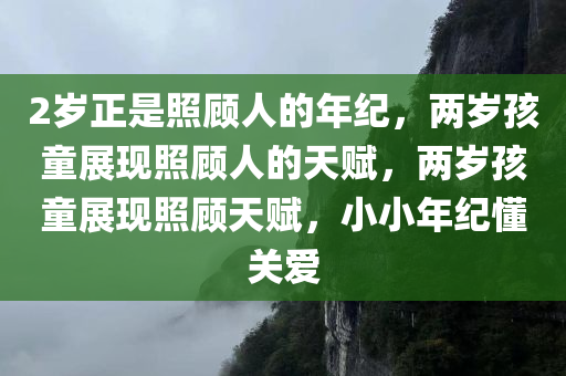 2岁正是照顾人的年纪，两岁孩童展现照顾人的天赋，两岁孩童展现照顾天赋，小小年纪懂关爱
