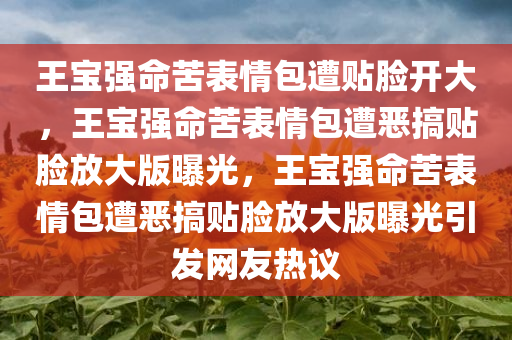 王宝强命苦表情包遭贴脸开大，王宝强命苦表情包遭恶搞贴脸放大版曝光，王宝强命苦表情包遭恶搞贴脸放大版曝光引发网友热议