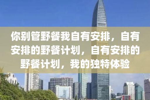 你别管野餐我自有安排，自有安排的野餐计划，自有安排的野餐计划，我的独特体验