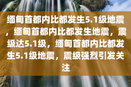 缅甸首都内比都发生5.1级地震，缅甸首都内比都发生地震，震级达5.1级，缅甸首都内比都发生5.1级地震，震级强烈引发关注
