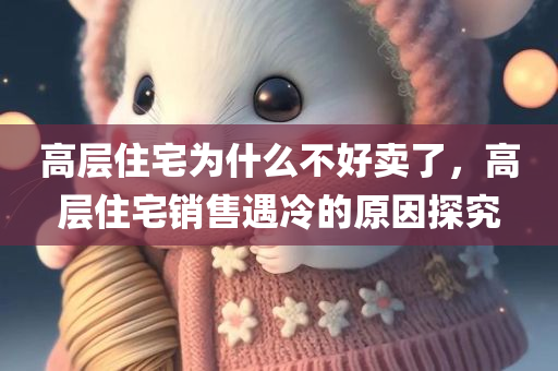高层住宅为什么不好卖了，高层住宅销售遇冷的原因探究