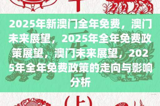 2025年新澳门全年免费，澳门未来展望，2025年全年免费政策展望，澳门未来展望，2025年全年免费政策的走向与影响分析
