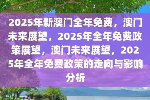 2025年新澳门全年免费，澳门未来展望，2025年全年免费政策展望，澳门未来展望，2025年全年免费政策的走向与影响分析