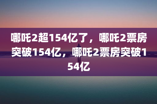 哪吒2超154亿了，哪吒2票房突破154亿，哪吒2票房突破154亿