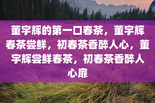 董宇辉的第一口春茶，董宇辉春茶尝鲜，初春茶香醉人心，董宇辉尝鲜春茶，初春茶香醉人心扉