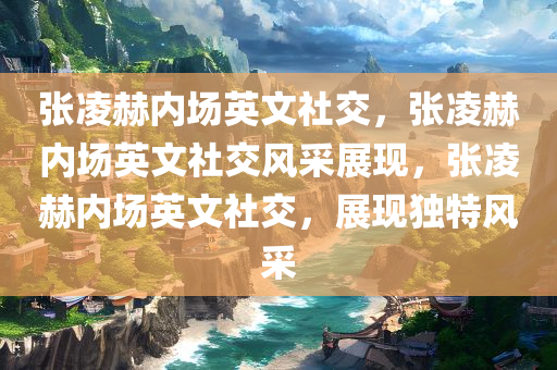 张凌赫内场英文社交，张凌赫内场英文社交风采展现，张凌赫内场英文社交，展现独特风采