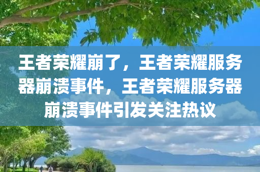 王者荣耀崩了，王者荣耀服务器崩溃事件，王者荣耀服务器崩溃事件引发关注热议