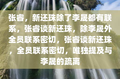 张睿，新还珠除了李晟都有联系，张睿谈新还珠，除李晟外全员联系密切，张睿谈新还珠，全员联系密切，唯独提及与李晟的疏离