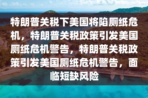 特朗普关税下美国将陷厕纸危机，特朗普关税政策引发美国厕纸危机警告，特朗普关税政策引发美国厕纸危机警告，面临短缺风险