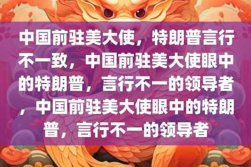 中国前驻美大使，特朗普言行不一致，中国前驻美大使眼中的特朗普，言行不一的领导者，中国前驻美大使眼中的特朗普，言行不一的领导者