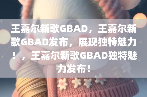 王嘉尔新歌GBAD，王嘉尔新歌GBAD发布，展现独特魅力！，王嘉尔新歌GBAD独特魅力发布！