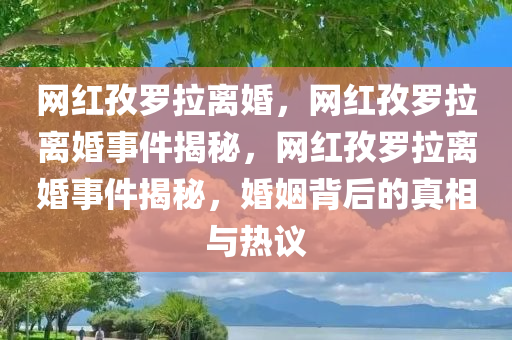 网红孜罗拉离婚，网红孜罗拉离婚事件揭秘，网红孜罗拉离婚事件揭秘，婚姻背后的真相与热议