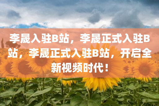 李晟入驻B站，李晟正式入驻B站，李晟正式入驻B站，开启全新视频时代！
