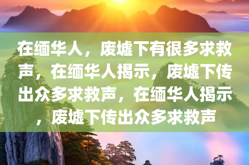 在缅华人，废墟下有很多求救声，在缅华人揭示，废墟下传出众多求救声，在缅华人揭示，废墟下传出众多求救声