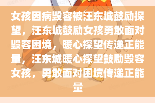 女孩因病毁容被汪东城鼓励探望，汪东城鼓励女孩勇敢面对毁容困境，暖心探望传递正能量，汪东城暖心探望鼓励毁容女孩，勇敢面对困境传递正能量