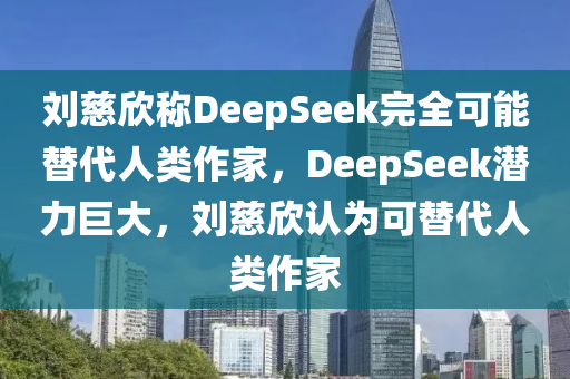 刘慈欣称DeepSeek完全可能替代人类作家，DeepSeek潜力巨大，刘慈欣认为可替代人类作家