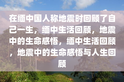 在缅中国人称地震时回顾了自己一生，缅中生活回顾，地震中的生命感悟，缅中生活回顾，地震中的生命感悟与人生回顾