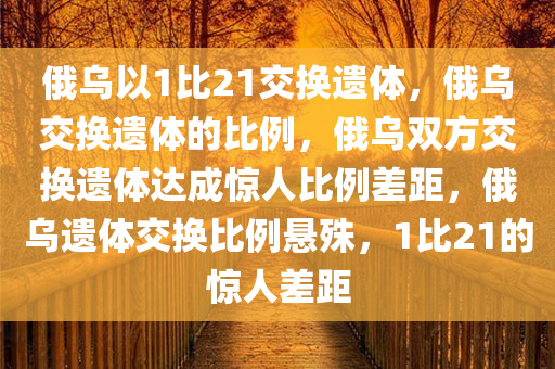 俄乌以1比21交换遗体，俄乌交换遗体的比例，俄乌双方交换遗体达成惊人比例差距，俄乌遗体交换比例悬殊，1比21的惊人差距