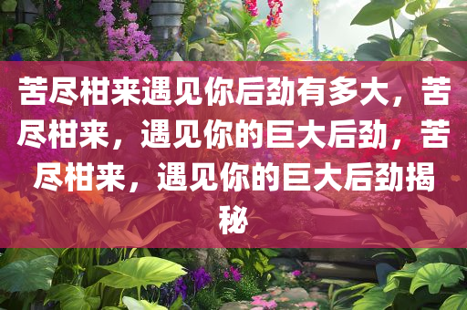 苦尽柑来遇见你后劲有多大，苦尽柑来，遇见你的巨大后劲，苦尽柑来，遇见你的巨大后劲揭秘