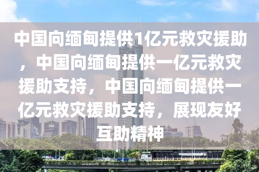 中国向缅甸提供1亿元救灾援助，中国向缅甸提供一亿元救灾援助支持，中国向缅甸提供一亿元救灾援助支持，展现友好互助精神