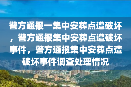 警方通报一集中安葬点遭破坏，警方通报集中安葬点遭破坏事件，警方通报集中安葬点遭破坏事件调查处理情况