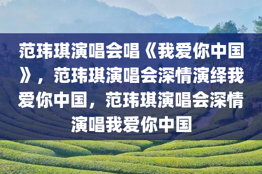 范玮琪演唱会唱《我爱你中国》，范玮琪演唱会深情演绎我爱你中国，范玮琪演唱会深情演唱我爱你中国