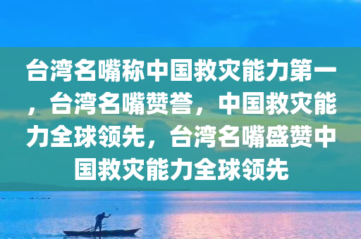 台湾名嘴称中国救灾能力第一，台湾名嘴赞誉，中国救灾能力全球领先，台湾名嘴盛赞中国救灾能力全球领先