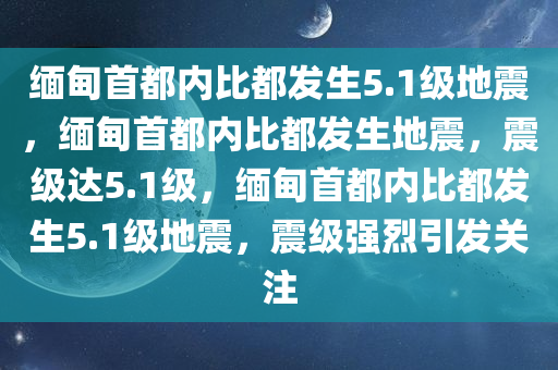 缅甸首都内比都发生5.1级地震，缅甸首都内比都发生地震，震级达5.1级，缅甸首都内比都发生5.1级地震，震级强烈引发关注