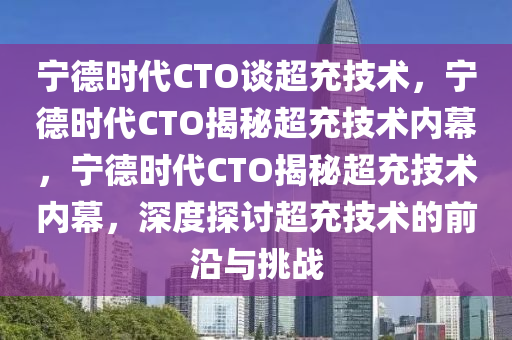 宁德时代CTO谈超充技术，宁德时代CTO揭秘超充技术内幕，宁德时代CTO揭秘超充技术内幕，深度探讨超充技术的前沿与挑战