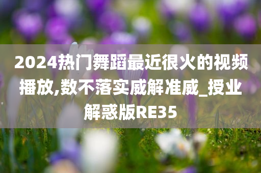 2024热门舞蹈最近很火的视频播放,数不落实威解准威_授业解惑版RE35