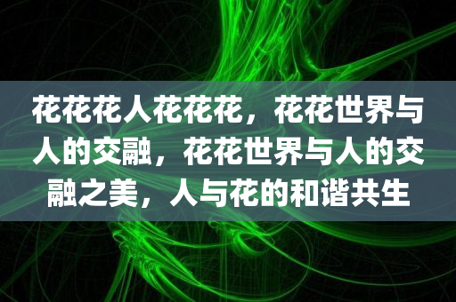 花花花人花花花，花花世界与人的交融，花花世界与人的交融之美，人与花的和谐共生