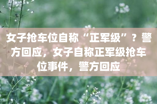 女子抢车位自称“正军级”？警方回应，女子自称正军级抢车位事件，警方回应