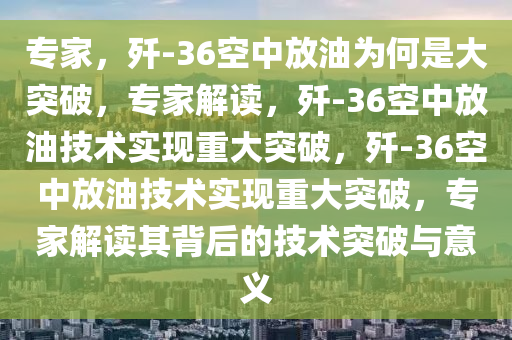 专家，歼-36空中放油为何是大突破，专家解读，歼-36空中放油技术实现重大突破，歼-36空中放油技术实现重大突破，专家解读其背后的技术突破与意义