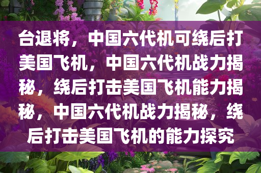 台退将，中国六代机可绕后打美国飞机，中国六代机战力揭秘，绕后打击美国飞机能力揭秘，中国六代机战力揭秘，绕后打击美国飞机的能力探究