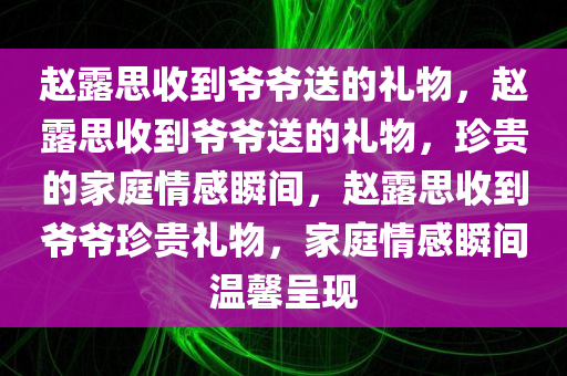 赵露思收到爷爷送的礼物，赵露思收到爷爷送的礼物，珍贵的家庭情感瞬间，赵露思收到爷爷珍贵礼物，家庭情感瞬间温馨呈现